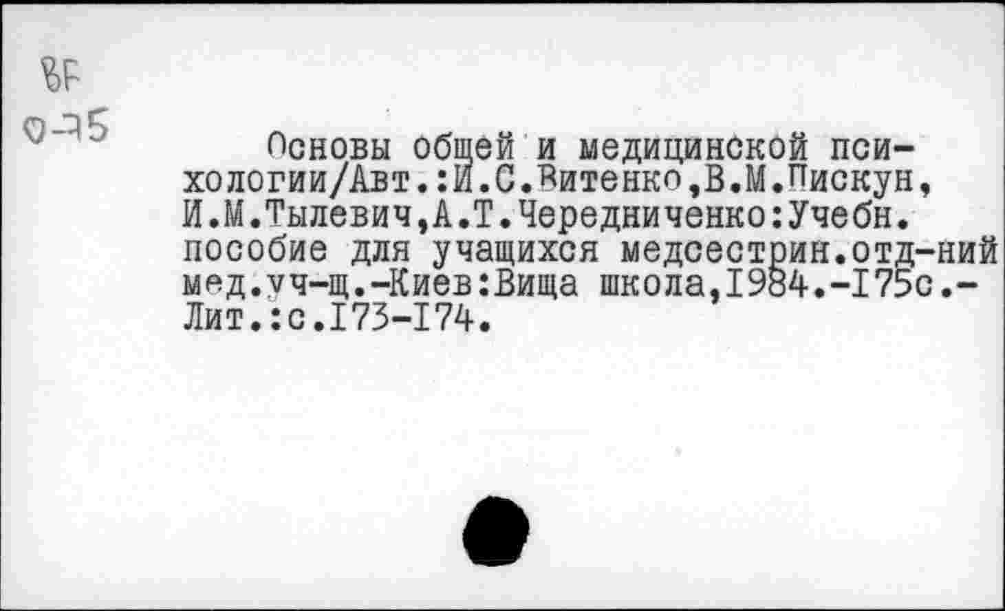 ﻿Неновы общей и медицинской психо логии/Авт.:И.С.Витенко,В.М.Пискун, И.М.Тылевич,А.Т.Чередниченко:Учебн. пособие для учащихся медсестрин.отд-ний м^д.уч-щ.-Киев:Вища школа,1984.-175с.-Лит.:с.173-174.